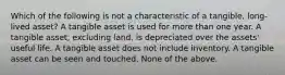 Which of the following is not a characteristic of a tangible, long-lived asset? A tangible asset is used for more than one year. A tangible asset, excluding land, is depreciated over the assets' useful life. A tangible asset does not include inventory. A tangible asset can be seen and touched. None of the above.