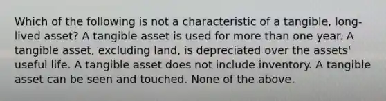 Which of the following is not a characteristic of a tangible, long-lived asset? A tangible asset is used for more than one year. A tangible asset, excluding land, is depreciated over the assets' useful life. A tangible asset does not include inventory. A tangible asset can be seen and touched. None of the above.