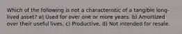 Which of the following is not a characteristic of a tangible long-lived asset? a) Used for over one or more years. b) Amortized over their useful lives. c) Productive. d) Not intended for resale.