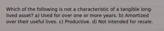 Which of the following is not a characteristic of a tangible long-lived asset? a) Used for over one or more years. b) Amortized over their useful lives. c) Productive. d) Not intended for resale.