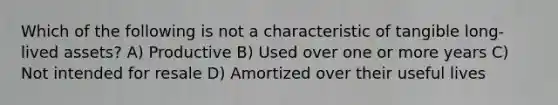 Which of the following is not a characteristic of tangible long-lived assets? A) Productive B) Used over one or more years C) Not intended for resale D) Amortized over their useful lives