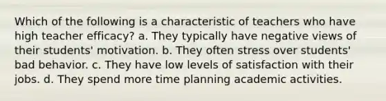 Which of the following is a characteristic of teachers who have high teacher efficacy? a. They typically have negative views of their students' motivation. b. They often stress over students' bad behavior. c. They have low levels of satisfaction with their jobs. d. They spend more time planning academic activities.