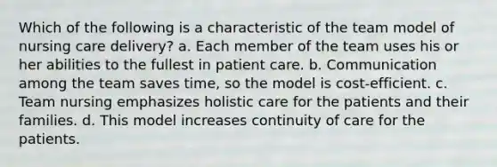 Which of the following is a characteristic of the team model of nursing care delivery? a. Each member of the team uses his or her abilities to the fullest in patient care. b. Communication among the team saves time, so the model is cost-efficient. c. Team nursing emphasizes holistic care for the patients and their families. d. This model increases continuity of care for the patients.