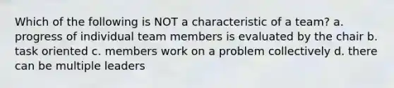 Which of the following is NOT a characteristic of a team? a. progress of individual team members is evaluated by the chair b. task oriented c. members work on a problem collectively d. there can be multiple leaders