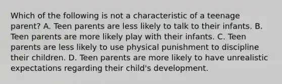 Which of the following is not a characteristic of a teenage parent? A. Teen parents are less likely to talk to their infants. B. Teen parents are more likely play with their infants. C. Teen parents are less likely to use physical punishment to discipline their children. D. Teen parents are more likely to have unrealistic expectations regarding their child's development.