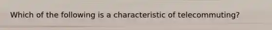 Which of the following is a characteristic of telecommuting?