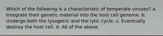 Which of the following is a characteristic of temperate viruses? a. Integrate their genetic material into the host cell genome. b. Undergo both the lysogenic and the lytic cycle. c. Eventually destroy the host cell. d. All of the above.