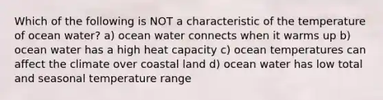 Which of the following is NOT a characteristic of the temperature of ocean water? a) ocean water connects when it warms up b) ocean water has a high heat capacity c) ocean temperatures can affect the climate over coastal land d) ocean water has low total and seasonal temperature range