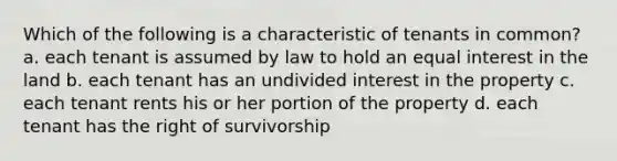 Which of the following is a characteristic of tenants in common? a. each tenant is assumed by law to hold an equal interest in the land b. each tenant has an undivided interest in the property c. each tenant rents his or her portion of the property d. each tenant has the right of survivorship