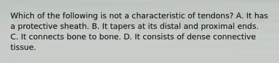 Which of the following is not a characteristic of tendons? A. It has a protective sheath. B. It tapers at its distal and proximal ends. C. It connects bone to bone. D. It consists of dense connective tissue.