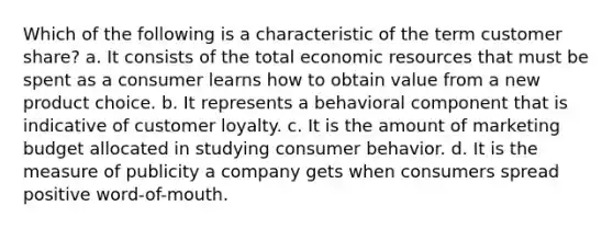 Which of the following is a characteristic of the term customer share? a. It consists of the total economic resources that must be spent as a consumer learns how to obtain value from a new product choice. b. It represents a behavioral component that is indicative of customer loyalty. c. It is the amount of marketing budget allocated in studying consumer behavior. d. It is the measure of publicity a company gets when consumers spread positive word-of-mouth.