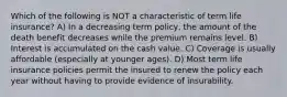 Which of the following is NOT a characteristic of term life insurance? A) In a decreasing term policy, the amount of the death benefit decreases while the premium remains level. B) Interest is accumulated on the cash value. C) Coverage is usually affordable (especially at younger ages). D) Most term life insurance policies permit the insured to renew the policy each year without having to provide evidence of insurability.