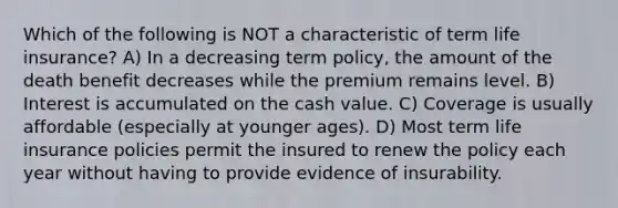 Which of the following is NOT a characteristic of term life insurance? A) In a decreasing term policy, the amount of the death benefit decreases while the premium remains level. B) Interest is accumulated on the cash value. C) Coverage is usually affordable (especially at younger ages). D) Most term life insurance policies permit the insured to renew the policy each year without having to provide evidence of insurability.