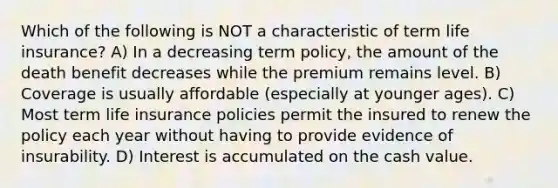 Which of the following is NOT a characteristic of term life insurance? A) In a decreasing term policy, the amount of the death benefit decreases while the premium remains level. B) Coverage is usually affordable (especially at younger ages). C) Most term life insurance policies permit the insured to renew the policy each year without having to provide evidence of insurability. D) Interest is accumulated on the cash value.