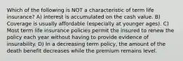 Which of the following is NOT a characteristic of term life insurance? A) Interest is accumulated on the cash value. B) Coverage is usually affordable (especially at younger ages). C) Most term life insurance policies permit the insured to renew the policy each year without having to provide evidence of insurability. D) In a decreasing term policy, the amount of the death benefit decreases while the premium remains level.