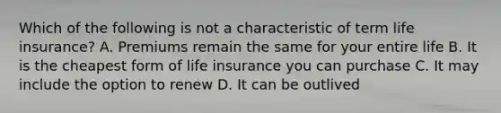 Which of the following is not a characteristic of term life insurance? A. Premiums remain the same for your entire life B. It is the cheapest form of life insurance you can purchase C. It may include the option to renew D. It can be outlived