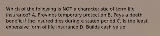 Which of the following is NOT a characteristic of term life insurance? A. Provides temporary protection B. Pays a death benefit if the insured dies during a stated period C. Is the least expensive form of life insurance D. Builds cash value