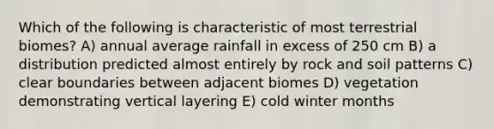 Which of the following is characteristic of most terrestrial biomes? A) annual average rainfall in excess of 250 cm B) a distribution predicted almost entirely by rock and soil patterns C) clear boundaries between adjacent biomes D) vegetation demonstrating vertical layering E) cold winter months