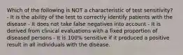 Which of the following is NOT a characteristic of test sensitivity? - It is the ability of the test to correctly identify patients with the disease - It does not take false negatives into account - It is derived from clinical evaluations with a fixed proportion of diseased persons - It is 100% sensitive if it produced a positive result in all individuals with the disease.