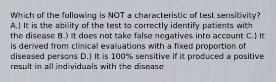 Which of the following is NOT a characteristic of test sensitivity? A.) It is the ability of the test to correctly identify patients with the disease B.) It does not take false negatives into account C.) It is derived from clinical evaluations with a fixed proportion of diseased persons D.) It is 100% sensitive if it produced a positive result in all individuals with the disease