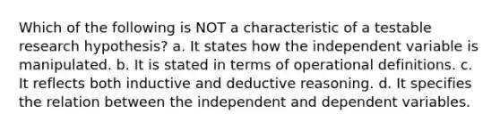 Which of the following is NOT a characteristic of a testable research hypothesis? a. It states how the independent variable is manipulated. b. It is stated in terms of operational definitions. c. It reflects both inductive and deductive reasoning. d. It specifies the relation between the independent and dependent variables.