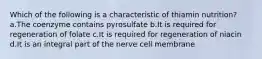 Which of the following is a characteristic of thiamin nutrition? a.The coenzyme contains pyrosulfate b.It is required for regeneration of folate c.It is required for regeneration of niacin d.It is an integral part of the nerve cell membrane