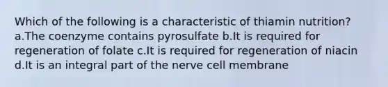 Which of the following is a characteristic of thiamin nutrition? a.The coenzyme contains pyrosulfate b.It is required for regeneration of folate c.It is required for regeneration of niacin d.It is an integral part of the nerve cell membrane