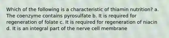 Which of the following is a characteristic of thiamin nutrition? a. The coenzyme contains pyrosulfate b. It is required for regeneration of folate c. It is required for regeneration of niacin d. It is an integral part of the nerve cell membrane