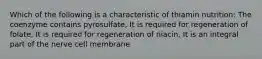 Which of the following is a characteristic of thiamin nutrition: The coenzyme contains pyrosulfate, It is required for regeneration of folate, It is required for regeneration of niacin, It is an integral part of the nerve cell membrane