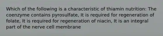 Which of the following is a characteristic of thiamin nutrition: The coenzyme contains pyrosulfate, It is required for regeneration of folate, It is required for regeneration of niacin, It is an integral part of the nerve cell membrane