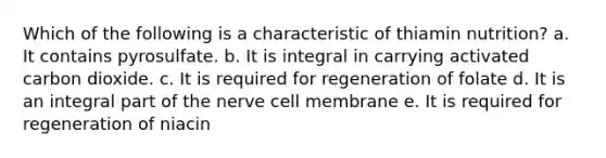 Which of the following is a characteristic of thiamin nutrition?​ a. ​It contains pyrosulfate. b. It is integral in carrying activated carbon dioxide.​ c. ​It is required for regeneration of folate d. ​It is an integral part of the nerve cell membrane e. ​It is required for regeneration of niacin