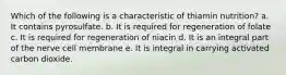 Which of the following is a characteristic of thiamin nutrition? a. It contains pyrosulfate. b. It is required for regeneration of folate c. It is required for regeneration of niacin d. It is an integral part of the nerve cell membrane e. It is integral in carrying activated carbon dioxide.