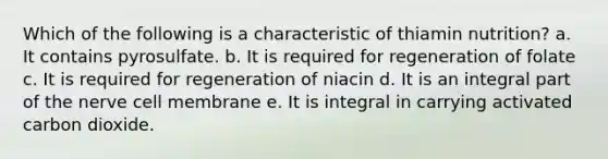 Which of the following is a characteristic of thiamin nutrition? a. It contains pyrosulfate. b. It is required for regeneration of folate c. It is required for regeneration of niacin d. It is an integral part of the nerve cell membrane e. It is integral in carrying activated carbon dioxide.