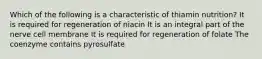 Which of the following is a characteristic of thiamin nutrition? It is required for regeneration of niacin It is an integral part of the nerve cell membrane It is required for regeneration of folate The coenzyme contains pyrosulfate