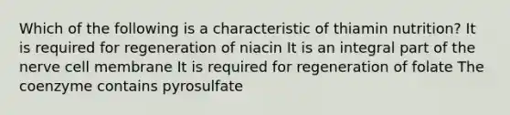 Which of the following is a characteristic of thiamin nutrition? It is required for regeneration of niacin It is an integral part of the nerve cell membrane It is required for regeneration of folate The coenzyme contains pyrosulfate