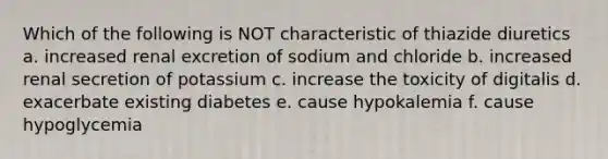 Which of the following is NOT characteristic of thiazide diuretics a. increased renal excretion of sodium and chloride b. increased renal secretion of potassium c. increase the toxicity of digitalis d. exacerbate existing diabetes e. cause hypokalemia f. cause hypoglycemia