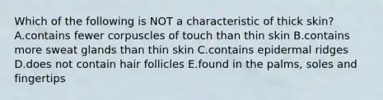 Which of the following is NOT a characteristic of thick skin? A.contains fewer corpuscles of touch than thin skin B.contains more sweat glands than thin skin C.contains epidermal ridges D.does not contain hair follicles E.found in the palms, soles and fingertips