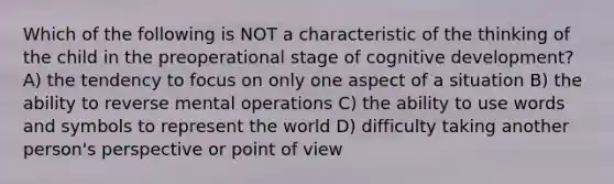 Which of the following is NOT a characteristic of the thinking of the child in the preoperational stage of cognitive development? A) the tendency to focus on only one aspect of a situation B) the ability to reverse mental operations C) the ability to use words and symbols to represent the world D) difficulty taking another person's perspective or point of view