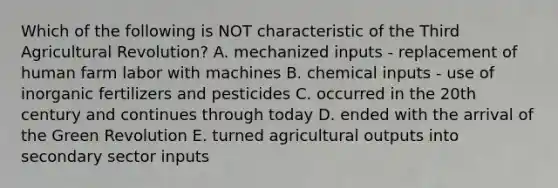 Which of the following is NOT characteristic of the Third Agricultural Revolution? A. mechanized inputs - replacement of human farm labor with machines B. chemical inputs - use of inorganic fertilizers and pesticides C. occurred in the 20th century and continues through today D. ended with the arrival of the Green Revolution E. turned agricultural outputs into secondary sector inputs