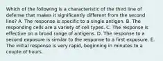 Which of the following is a characteristic of the third line of defense that makes it significantly different from the second line? A. The response is specific to a single antigen. B. The responding cells are a variety of cell types. C. The response is effective on a broad range of antigens. D. The response to a second exposure is similar to the response to a first exposure. E. The initial response is very rapid, beginning in minutes to a couple of hours.