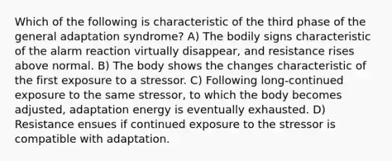 Which of the following is characteristic of the third phase of the general adaptation syndrome? A) The bodily signs characteristic of the alarm reaction virtually disappear, and resistance rises above normal. B) The body shows the changes characteristic of the first exposure to a stressor. C) Following long-continued exposure to the same stressor, to which the body becomes adjusted, adaptation energy is eventually exhausted. D) Resistance ensues if continued exposure to the stressor is compatible with adaptation.