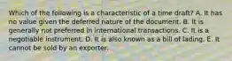 Which of the following is a characteristic of a time draft? A. It has no value given the deferred nature of the document. B. It is generally not preferred in international transactions. C. It is a negotiable instrument. D. It is also known as a bill of lading. E. It cannot be sold by an exporter.