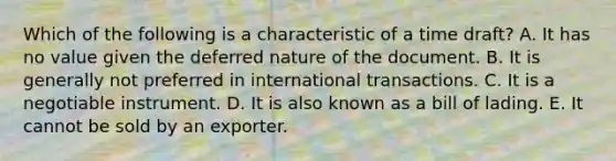 Which of the following is a characteristic of a time draft? A. It has no value given the deferred nature of the document. B. It is generally not preferred in international transactions. C. It is a negotiable instrument. D. It is also known as a bill of lading. E. It cannot be sold by an exporter.