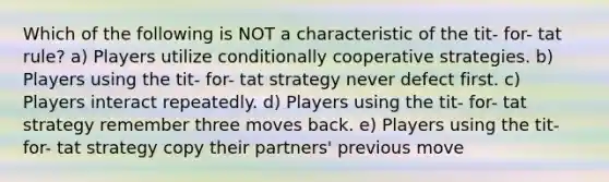 Which of the following is NOT a characteristic of the tit- for- tat rule? a) Players utilize conditionally cooperative strategies. b) Players using the tit- for- tat strategy never defect first. c) Players interact repeatedly. d) Players using the tit- for- tat strategy remember three moves back. e) Players using the tit- for- tat strategy copy their partners' previous move