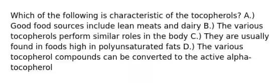 Which of the following is characteristic of the tocopherols? A.) Good food sources include lean meats and dairy B.) The various tocopherols perform similar roles in the body C.) They are usually found in foods high in polyunsaturated fats D.) The various tocopherol compounds can be converted to the active alpha-tocopherol