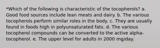 *Which of the following is characteristic of the tocopherols? a. Good food sources include lean meats and dairy. b. The various tocopherols perform similar roles in the body. c. They are usually found in foods high in polyunsaturated fats. d. The various tocopherol compounds can be converted to the active alpha-tocopherol. e. The upper level for adults in 2000 mg/day.