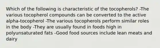 Which of the following is characteristic of the tocopherols? -The various tocopherol compounds can be converted to the active alpha-tocopherol -The various tocopherols perform similar roles in the body -They are usually found in foods high in polyunsaturated fats -Good food sources include lean meats and dairy