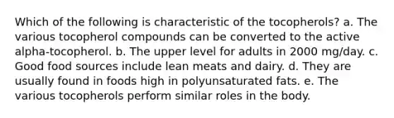 Which of the following is characteristic of the tocopherols?​ a. ​The various tocopherol compounds can be converted to the active alpha-tocopherol. b. ​The upper level for adults in 2000 mg/day. c. ​Good food sources include lean meats and dairy. d. ​They are usually found in foods high in polyunsaturated fats. e. ​The various tocopherols perform similar roles in the body.