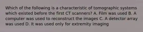 Which of the following is a characteristic of tomographic systems which existed before the first CT scanners? A. Film was used B. A computer was used to reconstruct the images C. A detector array was used D. It was used only for extremity imaging