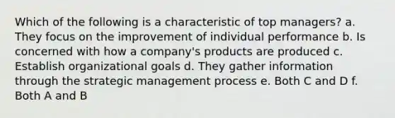 Which of the following is a characteristic of top managers? a. They focus on the improvement of individual performance b. Is concerned with how a company's products are produced c. Establish organizational goals d. They gather information through the strategic management process e. Both C and D f. Both A and B